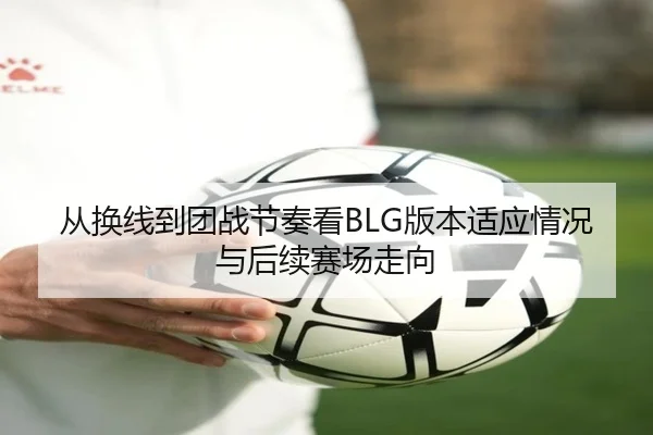 从换线到团战节奏看BLG版本适应情况与后续赛场走向